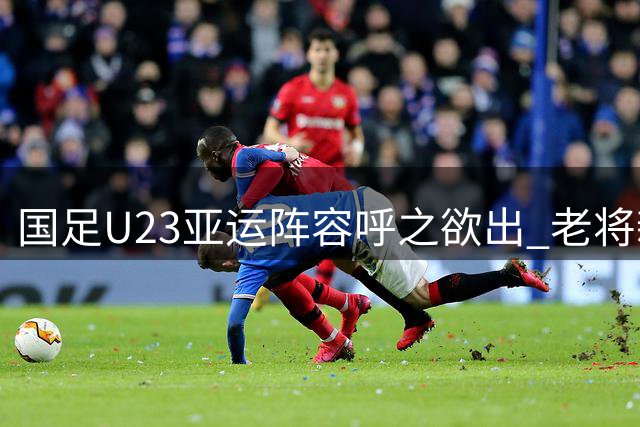 国足U23亚运阵容呼之欲出 老将新秀合力冲击佳绩